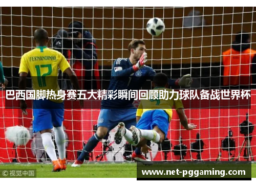 巴西国脚热身赛五大精彩瞬间回顾助力球队备战世界杯