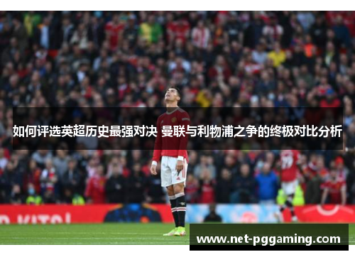 如何评选英超历史最强对决 曼联与利物浦之争的终极对比分析