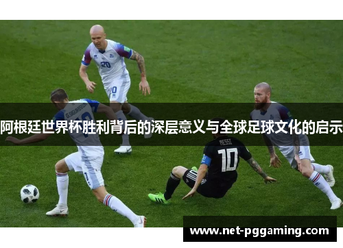 阿根廷世界杯胜利背后的深层意义与全球足球文化的启示