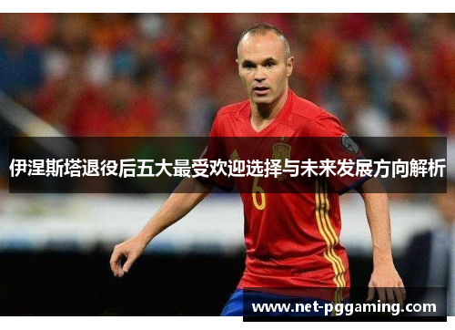 伊涅斯塔退役后五大最受欢迎选择与未来发展方向解析