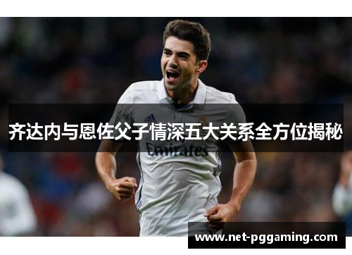 齐达内与恩佐父子情深五大关系全方位揭秘 齐达内与恩佐父子情深五大关系全方位揭秘