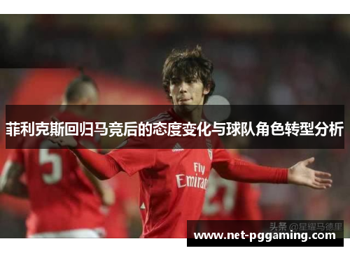 菲利克斯回归马竞后的态度变化与球队角色转型分析