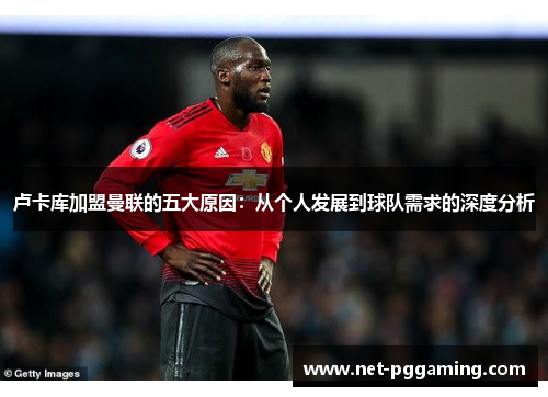 卢卡库加盟曼联的五大原因:从个人发展到球队需求的深度分析 卢卡库加盟曼联的五大原因:从个人发展到球队需求的深度分析