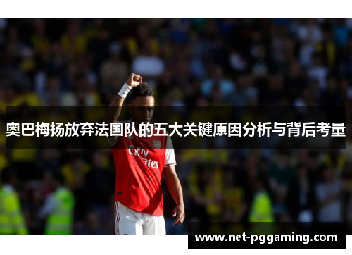 奥巴梅扬放弃法国队的五大关键原因分析与背后考量 奥巴梅扬放弃法国队的五大关键原因分析与背后考量