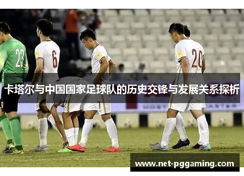 卡塔尔与中国国家足球队的历史交锋与发展关系探析 卡塔尔与中国国家足球队的历史交锋与发展关系探析