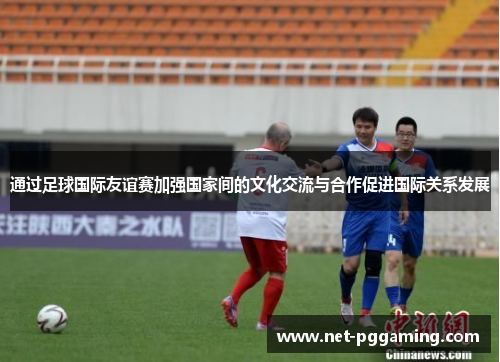 通过足球国际友谊赛加强国家间的文化交流与合作促进国际关系发展 通过足球国际友谊赛加强国家间的文化交流与合作促进国际关系发展