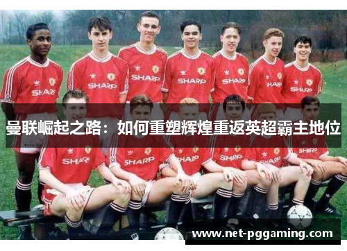 曼联崛起之路：如何重塑辉煌重返英超霸主地位